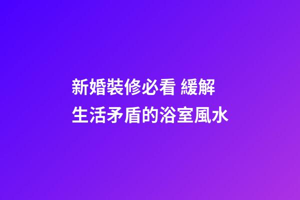 新婚裝修必看 緩解生活矛盾的浴室風水